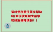 猫咪便秘益生菌有帮助吗(如何使用益生菌帮助缓解猫咪便秘？)