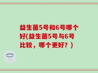 益生菌5号和6号哪个好(益生菌5号与6号比较，哪个更好？)
