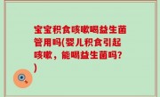 宝宝积食咳嗽喝益生菌管用吗(婴儿积食引起咳嗽，能喝益生菌吗？)