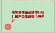 定制益生菌品牌排行榜？国产益生菌哪个牌子好