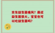 京东益生菌痛风？最近益生菌很火，宝宝也可以吃益生菌吗？
