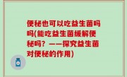 便秘也可以吃益生菌吗吗(能吃益生菌缓解便秘吗？——探究益生菌对便秘的作用)