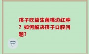 孩子吃益生菌嘴边红肿？如何解决孩子口腔问题？