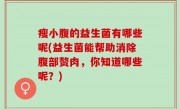 瘦小腹的益生菌有哪些呢(益生菌能帮助消除腹部赘肉，你知道哪些呢？)