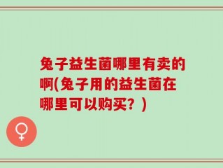 兔子益生菌哪里有卖的啊(兔子用的益生菌在哪里可以购买？)
