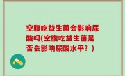 空腹吃益生菌会影响尿酸吗(空腹吃益生菌是否会影响尿酸水平？)