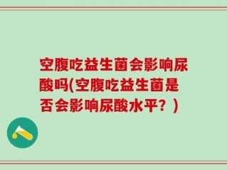 空腹吃益生菌会影响尿酸吗(空腹吃益生菌是否会影响尿酸水平？)