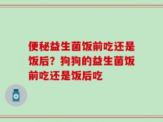 便秘益生菌饭前吃还是饭后？狗狗的益生菌饭前吃还是饭后吃
