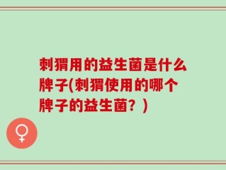 刺猬用的益生菌是什么牌子(刺猬使用的哪个牌子的益生菌？)