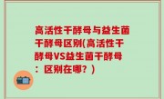 高活性干酵母与益生菌干酵母区别(高活性干酵母VS益生菌干酵母：区别在哪？)