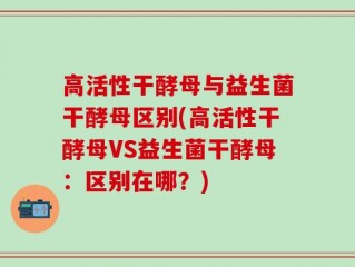 高活性干酵母与益生菌干酵母区别(高活性干酵母VS益生菌干酵母：区别在哪？)