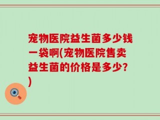 宠物医院益生菌多少钱一袋啊(宠物医院售卖益生菌的价格是多少？)