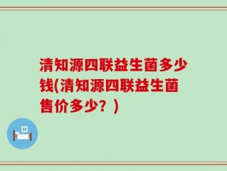 清知源四联益生菌多少钱(清知源四联益生菌售价多少？)