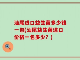 汕尾进口益生菌多少钱一包(汕尾益生菌进口价格一包多少？)
