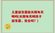 儿童益生菌能长期每天喝吗(长期每天喝孩子益生菌，安全吗？)
