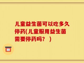 儿童益生菌可以吃多久停药(儿童服用益生菌需要停药吗？ )