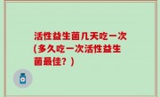 活性益生菌几天吃一次(多久吃一次活性益生菌最佳？)