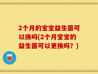 2个月的宝宝益生菌可以换吗(2个月宝宝的益生菌可以更换吗？)