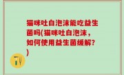 猫咪吐白泡沫能吃益生菌吗(猫咪吐白泡沫，如何使用益生菌缓解？)