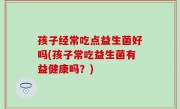 孩子经常吃点益生菌好吗(孩子常吃益生菌有益健康吗？)