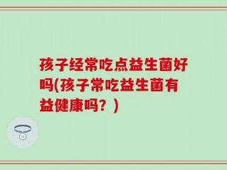 孩子经常吃点益生菌好吗(孩子常吃益生菌有益健康吗？)