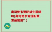 奥司他韦要配益生菌喝吗(奥司他韦需搭配益生菌使用？)