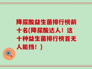 降尿酸益生菌排行榜前十名(降尿酸达人！这十种益生菌排行榜首无人能挡！)