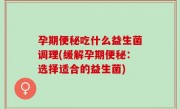 孕期便秘吃什么益生菌调理(缓解孕期便秘：选择适合的益生菌)