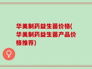 华美制药益生菌价格(华美制药益生菌产品价格推荐)