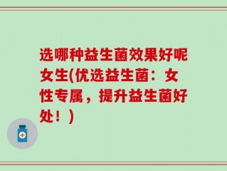 选哪种益生菌效果好呢女生(优选益生菌：女性专属，提升益生菌好处！)