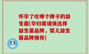 怀孕了吃哪个牌子的益生菌(孕妇需谨慎选择益生菌品牌，婴儿益生菌品牌推荐)