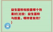益生菌粉和胶囊哪个效果好(比较：益生菌粉与胶囊，哪种更有效？)