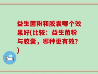 益生菌粉和胶囊哪个效果好(比较：益生菌粉与胶囊，哪种更有效？)