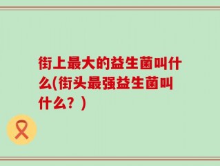 街上最大的益生菌叫什么(街头最强益生菌叫什么？)