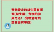 宠物爱吃的益生菌有哪些(益生菌：宠物的健康之选！-宠物爱吃的益生菌有哪些)