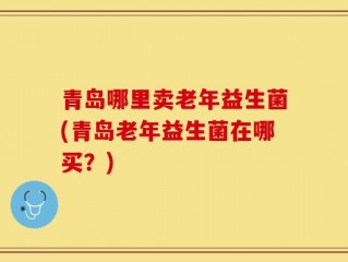 青岛哪里卖老年益生菌(青岛老年益生菌在哪买？)