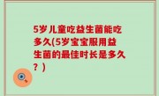 5岁儿童吃益生菌能吃多久(5岁宝宝服用益生菌的最佳时长是多久？)