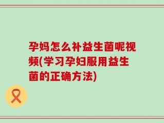 孕妈怎么补益生菌呢视频(学习孕妇服用益生菌的正确方法)