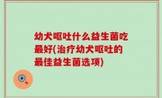 幼犬呕吐什么益生菌吃最好(治疗幼犬呕吐的最佳益生菌选项)
