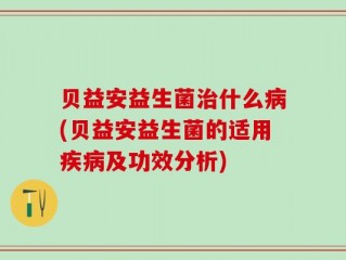 贝益安益生菌治什么病(贝益安益生菌的适用疾病及功效分析)