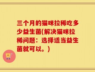 三个月的猫咪拉稀吃多少益生菌(解决猫咪拉稀问题：选择适当益生菌就可以。)