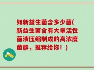 如新益生菌含多少菌(新益生菌含有大量活性菌液压缩制成的高浓度菌群，推荐给你！)