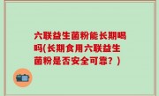 六联益生菌粉能长期喝吗(长期食用六联益生菌粉是否安全可靠？)