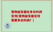 宠物益生菌吃多长时间见效(宠物益生菌见效需要多长时间？)