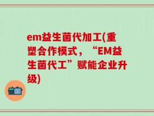 em益生菌代加工(重塑合作模式，“EM益生菌代工”赋能企业升级)