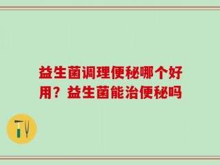 益生菌调理便秘哪个好用？益生菌能治便秘吗