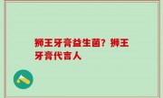 狮王牙膏益生菌？狮王牙膏代言人