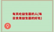 每天吃益生菌的人(每日食用益生菌的好处)
