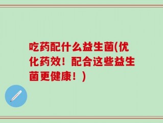 吃药配什么益生菌(优化药效！配合这些益生菌更健康！)