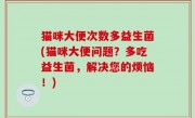 猫咪大便次数多益生菌(猫咪大便问题？多吃益生菌，解决您的烦恼！)